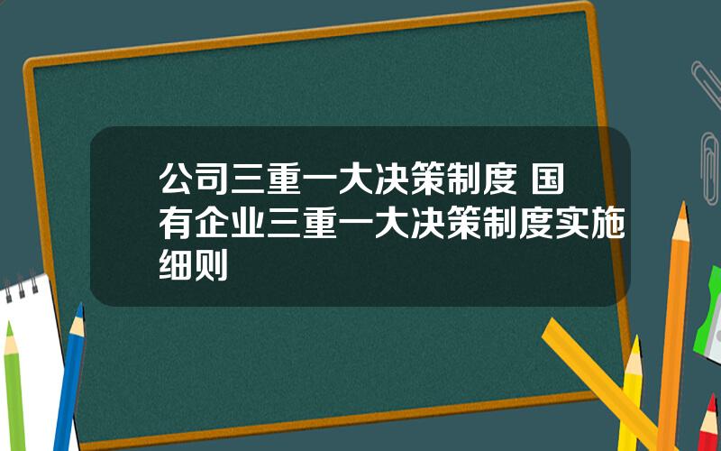 公司三重一大决策制度 国有企业三重一大决策制度实施细则